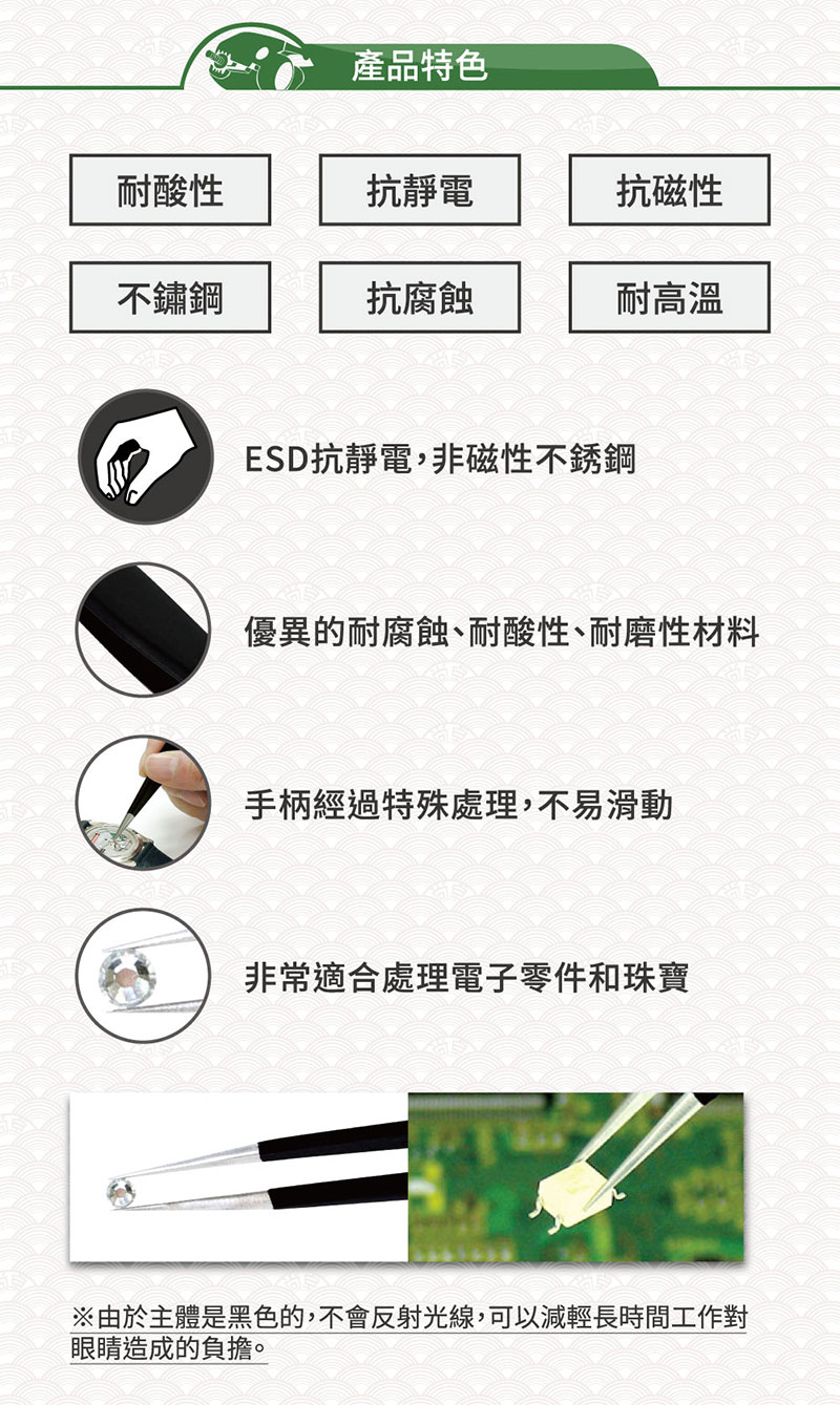 產品特色耐酸性抗靜電抗磁性不鏽鋼抗腐蝕耐高溫ESD抗靜電,非磁性不銹鋼優異的耐腐蝕、耐酸性、耐磨性材料手柄經過特殊處理,不易滑動非常適合處理電子零件和珠寶由於主體是黑色的,不會反射光線,可以減輕長時間工作對眼睛造成的負擔。