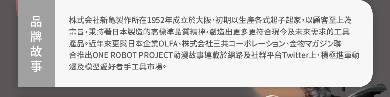 品牌故事:新龜製作所株式會社在1952年成立於大阪,初期以生產各式起子起家,以顧客至上為宗旨,秉持著日本製造的高標準品質精神,創造出更多更符合現今及未來需求的工具產品。近年來更與日本企業OLFA聯合推出ONE Robot Project動漫故事連載於網路及社群平台Twitter上,積極進軍動漫及模型愛好者手工具市場。