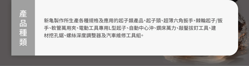 產品種類:新龜製作所生產各種規格及應用的起子類產品、起子頭、超薄六角扳手、棘輪起子/扳手、軟管萬用夾、電動工具專用L型起子、自動中心沖、鑽床萬力、敲鑿拔釘工具、建材挖孔鋸、螺絲深度調整器及汽車維修工具組。